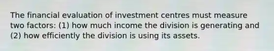 The financial evaluation of investment centres must measure two factors: (1) how much income the division is generating and (2) how efficiently the division is using its assets.