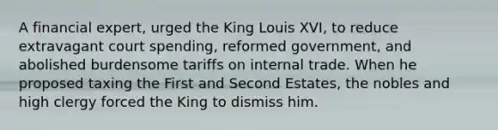 A financial expert, urged the King Louis XVI, to reduce extravagant court spending, reformed government, and abolished burdensome tariffs on internal trade. When he proposed taxing the First and Second Estates, the nobles and high clergy forced the King to dismiss him.