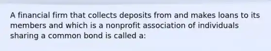 A financial firm that collects deposits from and makes loans to its members and which is a nonprofit association of individuals sharing a common bond is called a: