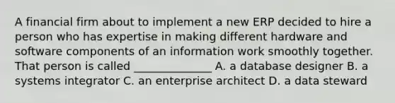 A financial firm about to implement a new ERP decided to hire a person who has expertise in making different hardware and software components of an information work smoothly together. That person is called ______________ A. a database designer B. a systems integrator C. an enterprise architect D. a data steward