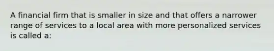 A financial firm that is smaller in size and that offers a narrower range of services to a local area with more personalized services is called a: