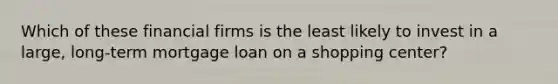 Which of these financial firms is the least likely to invest in a large, long-term mortgage loan on a shopping center?