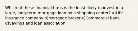 Which of these financial firms is the least likely to invest in a large, long-term mortgage loan on a shopping center? a)Life insurance company b)Mortgage broker c)Commercial bank d)Savings and loan association