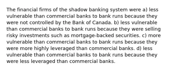 The financial firms of the shadow banking system were a) less vulnerable than commercial banks to bank runs because they were not controlled by the Bank of Canada. b) less vulnerable than commercial banks to bank runs because they were selling risky investments such as mortgage-backed securities. c) more vulnerable than commercial banks to bank runs because they were more highly leveraged than commercial banks. d) less vulnerable than commercial banks to bank runs because they were less leveraged than commercial banks.