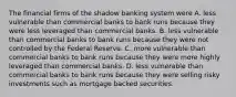 The financial firms of the shadow banking system were A. less vulnerable than commercial banks to bank runs because they were less leveraged than commercial banks. B. less vulnerable than commercial banks to bank runs because they were not controlled by the Federal Reserve. C. more vulnerable than commercial banks to bank runs because they were more highly leveraged than commercial banks. D. less vulnerable than commercial banks to bank runs because they were selling risky investments such as mortgage backed securities.