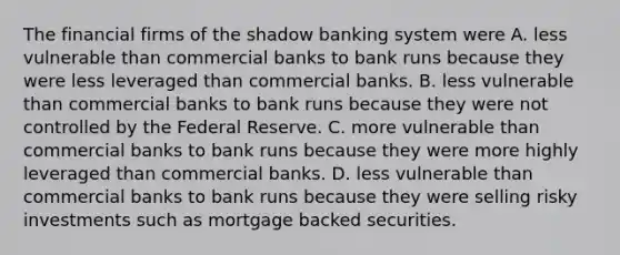 The financial firms of the shadow banking system were A. less vulnerable than commercial banks to bank runs because they were less leveraged than commercial banks. B. less vulnerable than commercial banks to bank runs because they were not controlled by the Federal Reserve. C. more vulnerable than commercial banks to bank runs because they were more highly leveraged than commercial banks. D. less vulnerable than commercial banks to bank runs because they were selling risky investments such as mortgage backed securities.