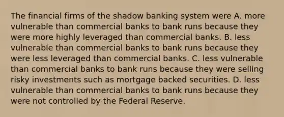 The financial firms of the shadow banking system were A. more vulnerable than commercial banks to bank runs because they were more highly leveraged than commercial banks. B. less vulnerable than commercial banks to bank runs because they were less leveraged than commercial banks. C. less vulnerable than commercial banks to bank runs because they were selling risky investments such as mortgage backed securities. D. less vulnerable than commercial banks to bank runs because they were not controlled by the Federal Reserve.