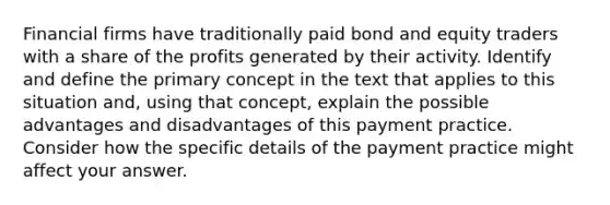 Financial firms have traditionally paid bond and equity traders with a share of the profits generated by their activity. Identify and define the primary concept in the text that applies to this situation and, using that concept, explain the possible advantages and disadvantages of this payment practice. Consider how the specific details of the payment practice might affect your answer.