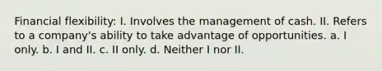 Financial flexibility: I. Involves the management of cash. II. Refers to a company's ability to take advantage of opportunities. a. I only. b. I and II. c. II only. d. Neither I nor II.