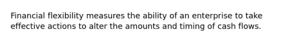 Financial flexibility measures the ability of an enterprise to take effective actions to alter the amounts and timing of cash flows.