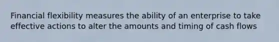 Financial flexibility measures the ability of an enterprise to take effective actions to alter the amounts and timing of cash flows