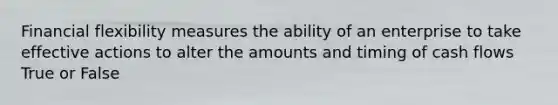 Financial flexibility measures the ability of an enterprise to take effective actions to alter the amounts and timing of cash flows True or False