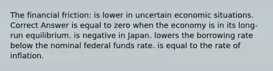 The financial friction: is lower in uncertain economic situations. Correct Answer is equal to zero when the economy is in its long-run equilibrium. is negative in Japan. lowers the borrowing rate below the nominal federal funds rate. is equal to the rate of inflation.