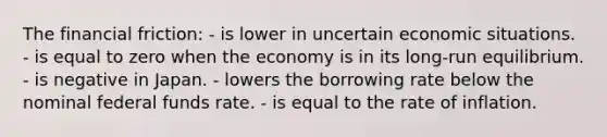 The financial friction: - is lower in uncertain economic situations. - is equal to zero when the economy is in its long-run equilibrium. - is negative in Japan. - lowers the borrowing rate below the nominal federal funds rate. - is equal to the rate of inflation.