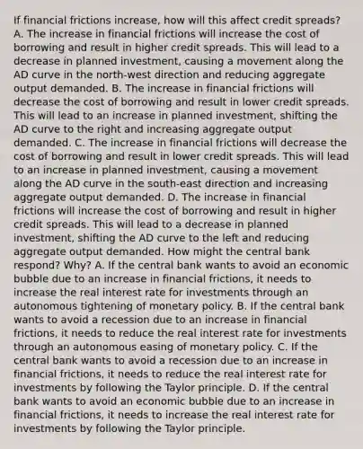 If financial frictions​ increase, how will this affect credit​ spreads? A. The increase in financial frictions will increase the cost of borrowing and result in higher credit spreads. This will lead to a decrease in planned​ investment, causing a movement along the AD curve in the​ north-west direction and reducing aggregate output demanded. B. The increase in financial frictions will decrease the cost of borrowing and result in lower credit spreads. This will lead to an increase in planned​ investment, shifting the AD curve to the right and increasing aggregate output demanded. C. The increase in financial frictions will decrease the cost of borrowing and result in lower credit spreads. This will lead to an increase in planned​ investment, causing a movement along the AD curve in the​ south-east direction and increasing aggregate output demanded. D. The increase in financial frictions will increase the cost of borrowing and result in higher credit spreads. This will lead to a decrease in planned​ investment, shifting the AD curve to the left and reducing aggregate output demanded. How might the central bank​ respond? Why? A. If the central bank wants to avoid an economic bubble due to an increase in financial​ frictions, it needs to increase the real interest rate for investments through an autonomous tightening of monetary policy. B. If the central bank wants to avoid a recession due to an increase in financial​ frictions, it needs to reduce the real interest rate for investments through an autonomous easing of monetary policy. C. If the central bank wants to avoid a recession due to an increase in financial​ frictions, it needs to reduce the real interest rate for investments by following the Taylor principle. D. If the central bank wants to avoid an economic bubble due to an increase in financial​ frictions, it needs to increase the real interest rate for investments by following the Taylor principle.