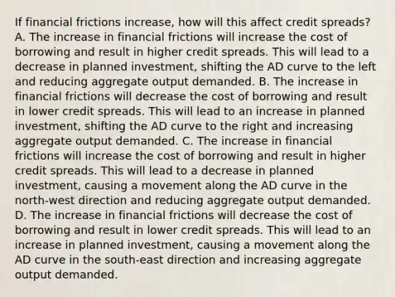 If financial frictions​ increase, how will this affect credit​ spreads? A. The increase in financial frictions will increase the cost of borrowing and result in higher credit spreads. This will lead to a decrease in planned​ investment, shifting the AD curve to the left and reducing aggregate output demanded. B. The increase in financial frictions will decrease the cost of borrowing and result in lower credit spreads. This will lead to an increase in planned​ investment, shifting the AD curve to the right and increasing aggregate output demanded. C. The increase in financial frictions will increase the cost of borrowing and result in higher credit spreads. This will lead to a decrease in planned​ investment, causing a movement along the AD curve in the​ north-west direction and reducing aggregate output demanded. D. The increase in financial frictions will decrease the cost of borrowing and result in lower credit spreads. This will lead to an increase in planned​ investment, causing a movement along the AD curve in the​ south-east direction and increasing aggregate output demanded.