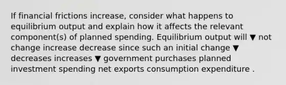 If financial frictions increase​, consider what happens to equilibrium output and explain how it affects the relevant​ component(s) of planned spending. Equilibrium output will ▼ not change increase decrease since such an initial change ▼ decreases increases ▼ government purchases planned investment spending net exports consumption expenditure .