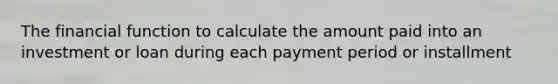 The financial function to calculate the amount paid into an investment or loan during each payment period or installment