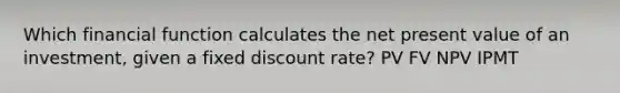 Which financial function calculates the net present value of an investment, given a fixed discount rate? PV FV NPV IPMT