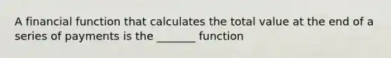 A financial function that calculates the total value at the end of a series of payments is the _______ function