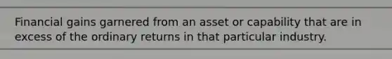 Financial gains garnered from an asset or capability that are in excess of the ordinary returns in that particular industry.