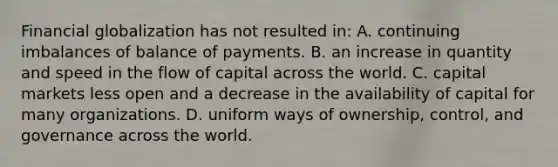 Financial globalization has not resulted in: A. continuing imbalances of balance of payments. B. an increase in quantity and speed in the flow of capital across the world. C. capital markets less open and a decrease in the availability of capital for many organizations. D. uniform ways of ownership, control, and governance across the world.