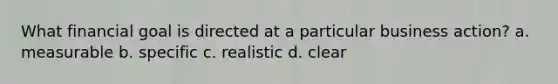 What financial goal is directed at a particular business action? a. measurable b. specific c. realistic d. clear