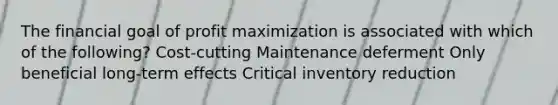 The financial goal of profit maximization is associated with which of the following? Cost-cutting Maintenance deferment Only beneficial long-term effects Critical inventory reduction