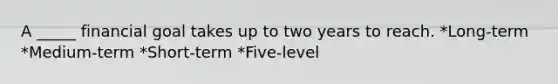 A _____ financial goal takes up to two years to reach. *Long-term *Medium-term *Short-term *Five-level