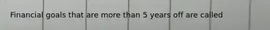 Financial goals that are more than 5 years off are called