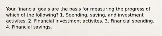 Your financial goals are the basis for measuring the progress of which of the following? 1. Spending, saving, and investment activites. 2. Financial investment activites. 3. Financial spending. 4. Financial savings.