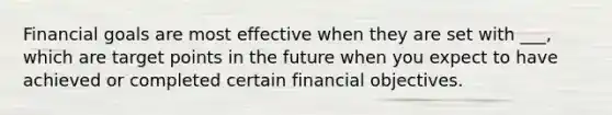 Financial goals are most effective when they are set with ___, which are target points in the future when you expect to have achieved or completed certain financial objectives.