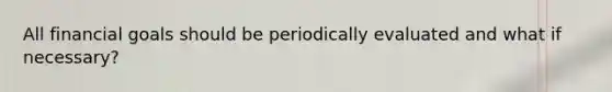 All financial goals should be periodically evaluated and what if necessary?