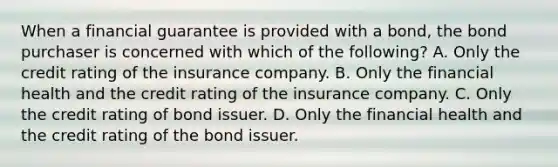 When a financial guarantee is provided with a​ bond, the bond purchaser is concerned with which of the​ following? A. Only the credit rating of the insurance company. B. Only the financial health and the credit rating of the insurance company. C. Only the credit rating of bond issuer. D. Only the financial health and the credit rating of the bond issuer.