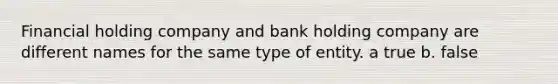 Financial holding company and bank holding company are different names for the same type of entity. a true b. false