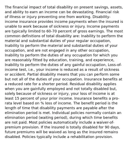 The financial impact of total disability on present savings, assets, and ability to earn an income can be devastating. Financial risk of illness or injury preventing one from working. Disability-income insurance provides income payments when the insured is unable to work because of sickness or injury. Income payments are typically limited to 60-70 percent of gross earnings. The most common definitions of total disability are: Inability to perform the material and substantial duties of your regular occupation, Inability to perform the material and substantial duties of your occupation, and are not engaged in any other occupation, Inability to perform the duties of any occupation for which you are reasonably fitted by education, training, and experience, Inability to perform the duties of any gainful occupation, Loss-of-income test, i.e., your income is reduced as a result of sickness or accident. Partial disability means that you can perform some but not all of the duties of your occupation. Insurance benefits at a reduced rate for a shorter period. Residual disability applies when you are gainfully employed and not totally disabled but, solely because of sickness or injury, your loss of income is at least 15 percent of your prior income. Insurance benefits a pro-rata level based on % loss of income. The benefit period is the length of time that disability payments are payable after the elimination period is met. Individual policies normally contain an elimination period (waiting period), during which time benefits are not paid. Most policies automatically include a waiver-of-premium provision. If the insured is totally disabled for 90 days, future premiums will be waived as long as the insured remains disabled. Policies typically include a rehabilitation provision.