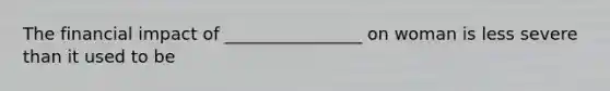 The financial impact of ________________ on woman is less severe than it used to be