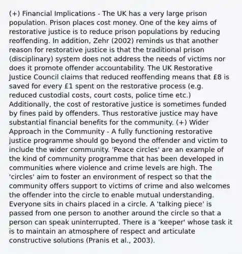 (+) Financial Implications - The UK has a very large prison population. Prison places cost money. One of the key aims of restorative justice is to reduce prison populations by reducing reoffending. In addition, Zehr (2002) reminds us that another reason for restorative justice is that the traditional prison (disciplinary) system does not address the needs of victims nor does it promote offender accountability. The UK Restorative Justice Council claims that reduced reoffending means that £8 is saved for every £1 spent on the restorative process (e.g. reduced custodial costs, court costs, police time etc.) Additionally, the cost of restorative justice is sometimes funded by fines paid by offenders. Thus restorative justice may have substantial financial benefits for the community. (+) Wider Approach in the Community - A fully functioning restorative justice programme should go beyond the offender and victim to include the wider community. 'Peace circles' are an example of the kind of community programme that has been developed in communities where violence and crime levels are high. The 'circles' aim to foster an environment of respect so that the community offers support to victims of crime and also welcomes the offender into the circle to enable mutual understanding. Everyone sits in chairs placed in a circle. A 'talking piece' is passed from one person to another around the circle so that a person can speak uninterrupted. There is a 'keeper' whose task it is to maintain an atmosphere of respect and articulate constructive solutions (Pranis et al., 2003).