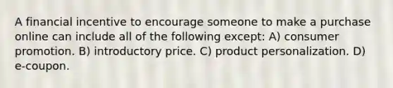 A financial incentive to encourage someone to make a purchase online can include all of the following except: A) consumer promotion. B) introductory price. C) product personalization. D) e-coupon.