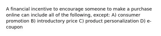 A financial incentive to encourage someone to make a purchase online can include all of the following, except: A) consumer promotion B) introductory price C) product personalization D) e-coupon