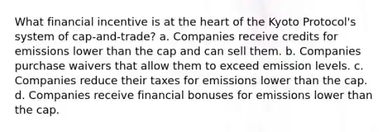 What financial incentive is at the heart of the Kyoto Protocol's system of cap-and-trade? a. Companies receive credits for emissions lower than the cap and can sell them. b. Companies purchase waivers that allow them to exceed emission levels. c. Companies reduce their taxes for emissions lower than the cap. d. Companies receive financial bonuses for emissions lower than the cap.