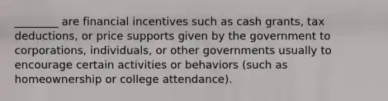 ________ are financial incentives such as cash grants, tax deductions, or price supports given by the government to corporations, individuals, or other governments usually to encourage certain activities or behaviors (such as homeownership or college attendance).