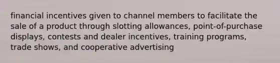 financial incentives given to channel members to facilitate the sale of a product through slotting allowances, point-of-purchase displays, contests and dealer incentives, training programs, trade shows, and cooperative advertising