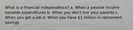 What is a financial independence? a. When a passive income exceeds expenditures b. When you don't live your parents c. When you get a job d. When you have 1 million in retirement savings