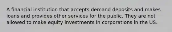 A financial institution that accepts demand deposits and makes loans and provides other services for the public. They are not allowed to make equity investments in corporations in the US.