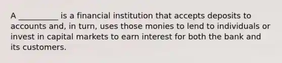 A __________ is a financial institution that accepts deposits to accounts and, in turn, uses those monies to lend to individuals or invest in capital markets to earn interest for both the bank and its customers.