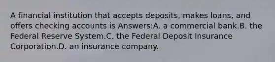 A financial institution that accepts deposits, makes loans, and offers checking accounts is Answers:A. a commercial bank.B. the Federal Reserve System.C. the Federal Deposit Insurance Corporation.D. an insurance company.