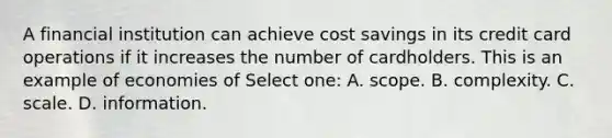 A financial institution can achieve cost savings in its credit card operations if it increases the number of cardholders. This is an example of economies of Select one: A. scope. B. complexity. C. scale. D. information.