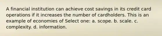 A financial institution can achieve cost savings in its credit card operations if it increases the number of cardholders. This is an example of economies of Select one: a. scope. b. scale. c. complexity. d. information.