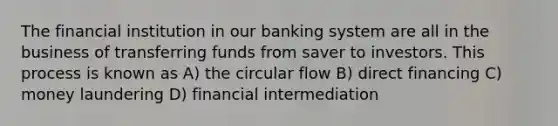 The financial institution in our banking system are all in the business of transferring funds from saver to investors. This process is known as A) the circular flow B) direct financing C) money laundering D) financial intermediation